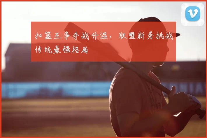 扣篮王争夺战升温，联盟新秀挑战传统豪强格局