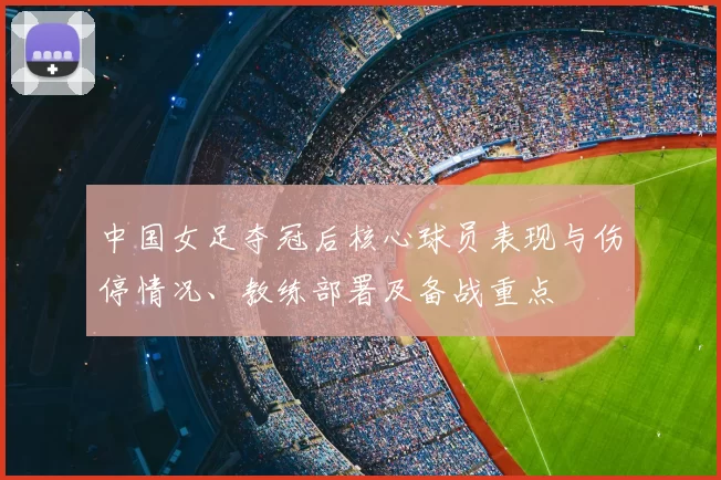 中国女足夺冠后核心球员表现与伤停情况、教练部署及备战重点