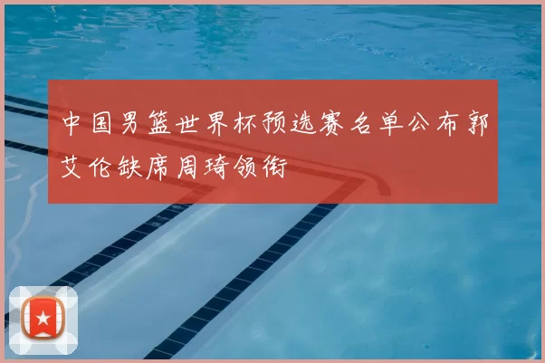 中国男篮世界杯预选赛名单公布郭艾伦缺席周琦领衔