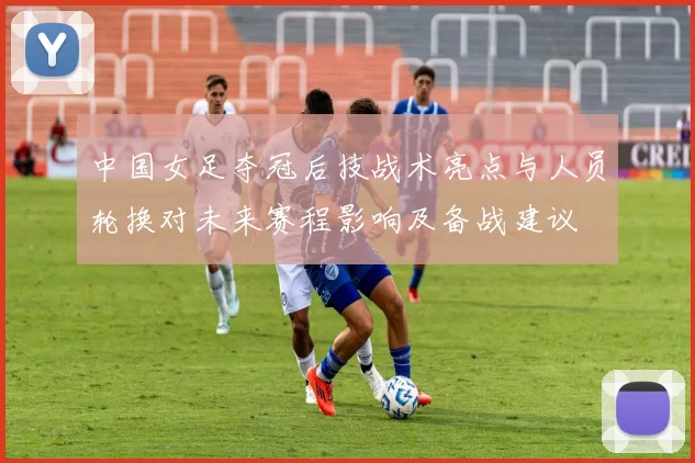 中国女足夺冠后技战术亮点与人员轮换对未来赛程影响及备战建议