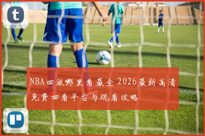 NBA回放哪里看最全 2026最新高清免费回看平台与观看攻略