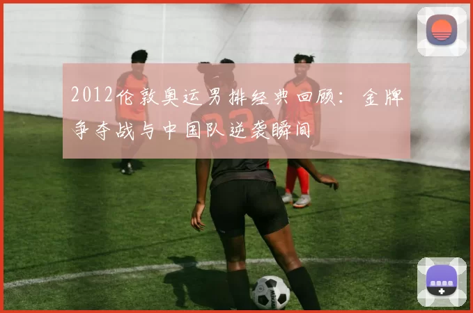 2012伦敦奥运男排经典回顾:金牌争夺战与中国队逆袭瞬间