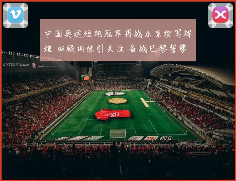 中国奥运短跑冠军再战东京续写辉煌 回顾训练引关注 备战巴黎誓攀峰