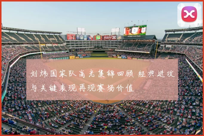 刘炜国家队高光集锦回顾 经典进攻与关键表现再现赛场价值