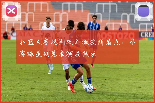 扣篮大赛规则改革激发新看点,参赛球星创意表演成焦点