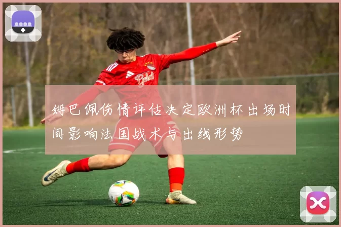 姆巴佩伤情评估决定欧洲杯出场时间影响法国战术与出线形势