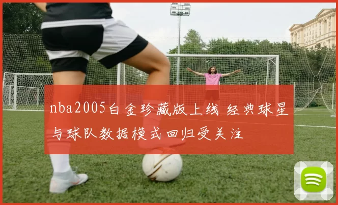 nba2005白金珍藏版上线 经典球星与球队数据模式回归受关注
