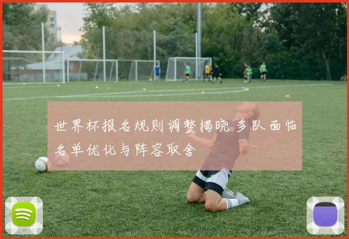 世界杯报名规则调整揭晓 多队面临名单优化与阵容取舍
