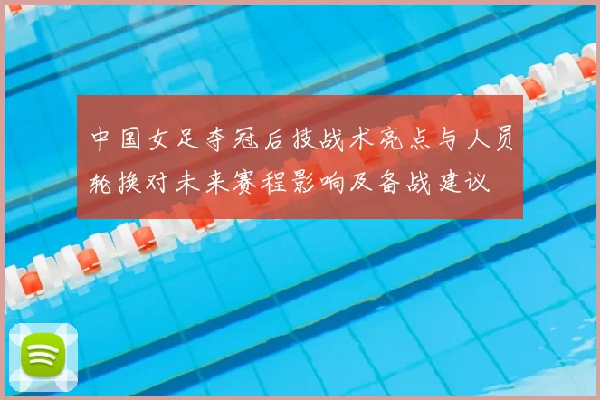 中国女足夺冠后技战术亮点与人员轮换对未来赛程影响及备战建议