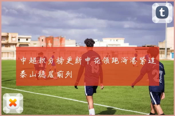 中超积分榜更新申花领跑海港紧追泰山稳居前列