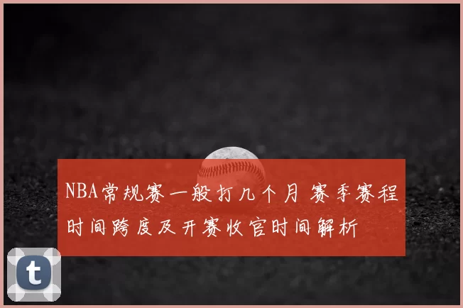 NBA常规赛一般打几个月 赛季赛程时间跨度及开赛收官时间解析
