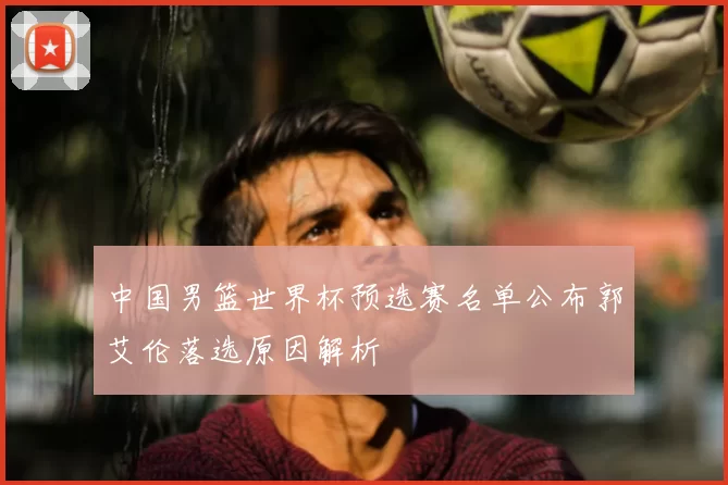 中国男篮世界杯预选赛名单公布郭艾伦落选原因解析