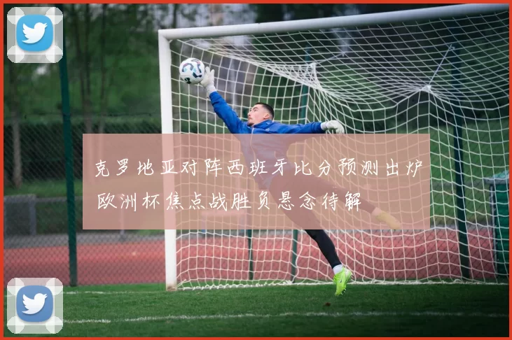 克罗地亚对阵西班牙比分预测出炉 欧洲杯焦点战胜负悬念待解