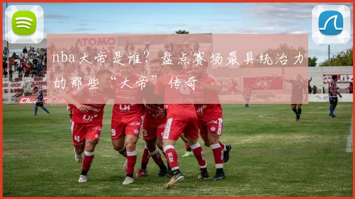 nba大帝是谁？盘点赛场最具统治力的那些“大帝”传奇