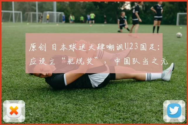 原创 日本球迷大肆嘲讽U23国足:应设立“犯规奖”,中国队当之无愧