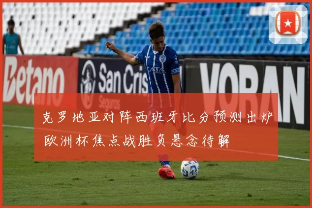 克罗地亚对阵西班牙比分预测出炉 欧洲杯焦点战胜负悬念待解