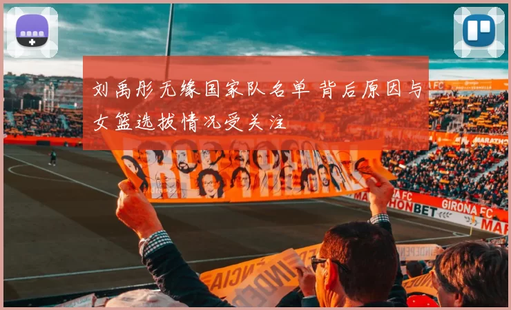 刘禹彤无缘国家队名单 背后原因与女篮选拔情况受关注