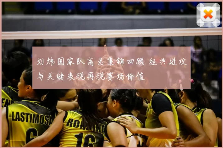 刘炜国家队高光集锦回顾 经典进攻与关键表现再现赛场价值