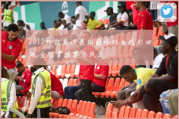 2012伦敦奥运男排巅峰对决精彩回放 全程掌握赛场风云