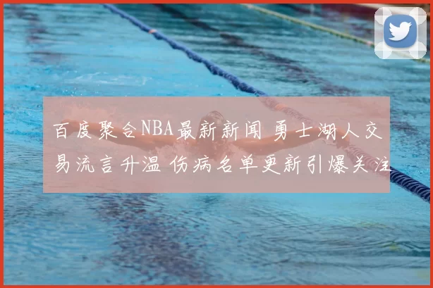 百度聚合NBA最新新闻 勇士湖人交易流言升温 伤病名单更新引爆关注