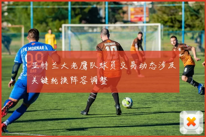 亚特兰大老鹰队球员交易动态涉及关键轮换阵容调整