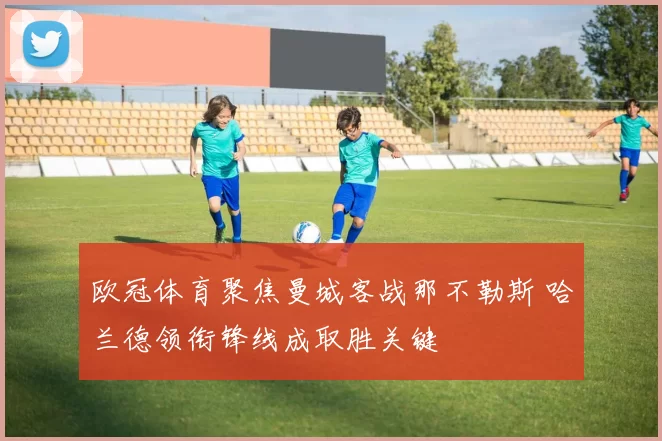 欧冠体育聚焦曼城客战那不勒斯 哈兰德领衔锋线成取胜关键