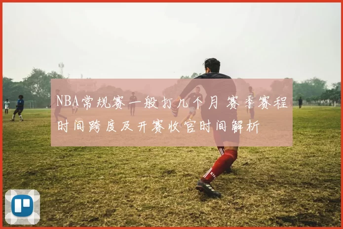 NBA常规赛一般打几个月 赛季赛程时间跨度及开赛收官时间解析