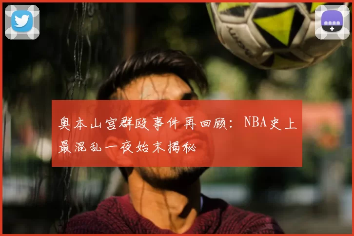 奥本山宫群殴事件再回顾：NBA史上最混乱一夜始末揭秘