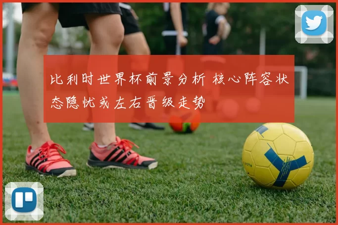 比利时世界杯前景分析 核心阵容状态隐忧或左右晋级走势