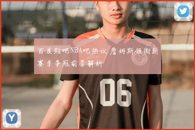 百度贴吧NBA吧热议 詹姆斯领衔新赛季争冠前景解析