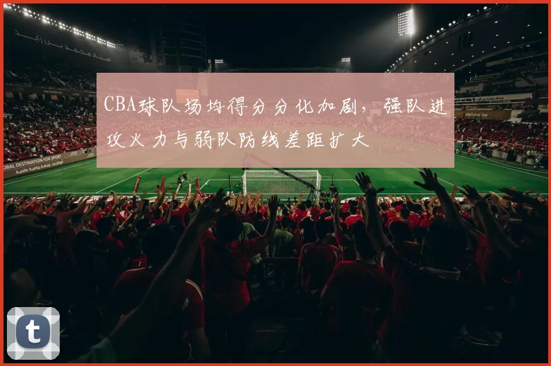 CBA球队场均得分分化加剧，强队进攻火力与弱队防线差距扩大