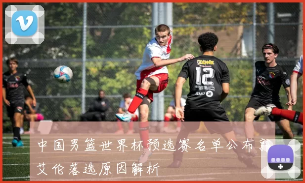 中国男篮世界杯预选赛名单公布郭艾伦落选原因解析