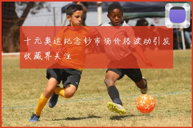十元奥运纪念钞市场价格波动引发收藏界关注