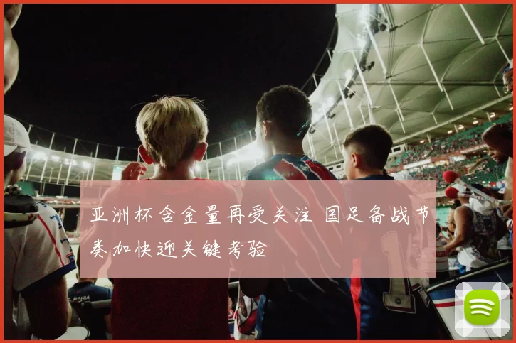 亚洲杯含金量再受关注 国足备战节奏加快迎关键考验