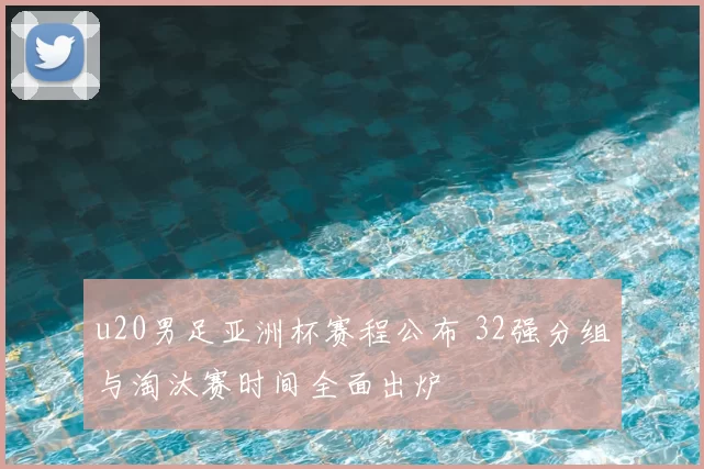 u20男足亚洲杯赛程公布 32强分组与淘汰赛时间全面出炉