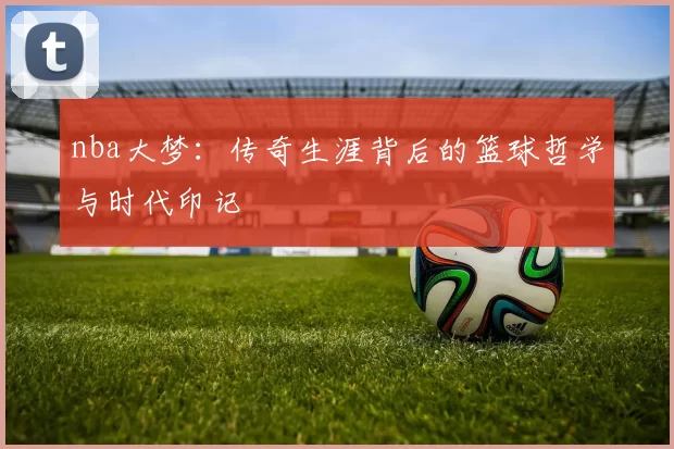 nba大梦：传奇生涯背后的篮球哲学与时代印记