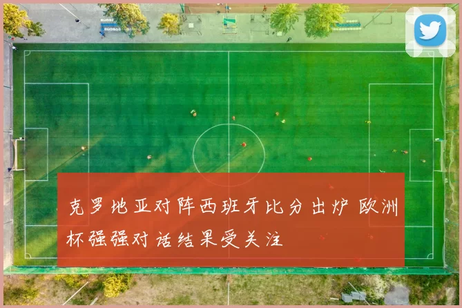 克罗地亚对阵西班牙比分出炉 欧洲杯强强对话结果受关注