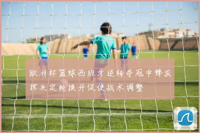 欧洲杯篮球西班牙逆转夺冠中锋发挥决定轮换并促使战术调整