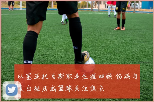 以塞亚托马斯职业生涯回顾 伤病与复出经历成篮球关注焦点