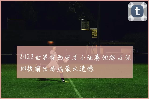 2022世界杯西班牙小组赛控球占优却提前出局成最大遗憾