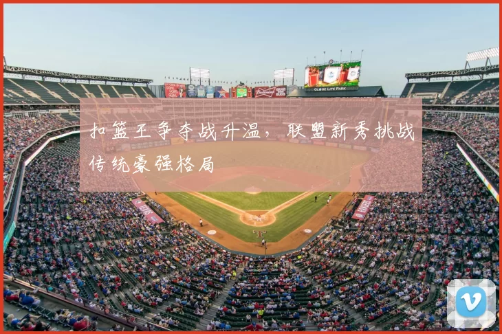 扣篮王争夺战升温，联盟新秀挑战传统豪强格局