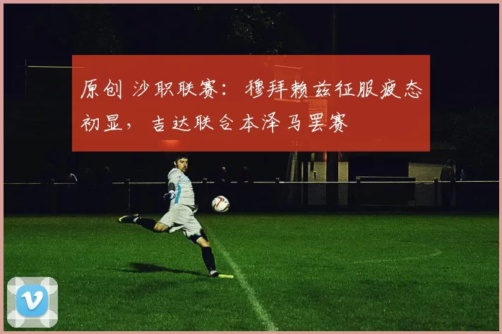 原创 沙职联赛：穆拜赖兹征服疲态初显，吉达联合本泽马罢赛