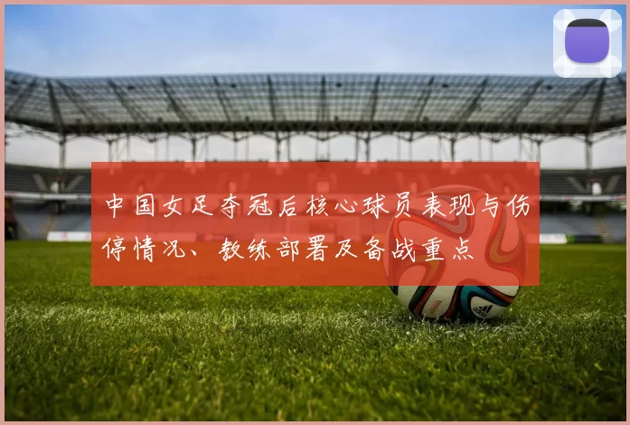 中国女足夺冠后核心球员表现与伤停情况、教练部署及备战重点