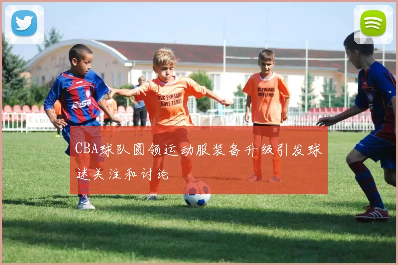 CBA球队圆领运动服装备升级引发球迷关注和讨论