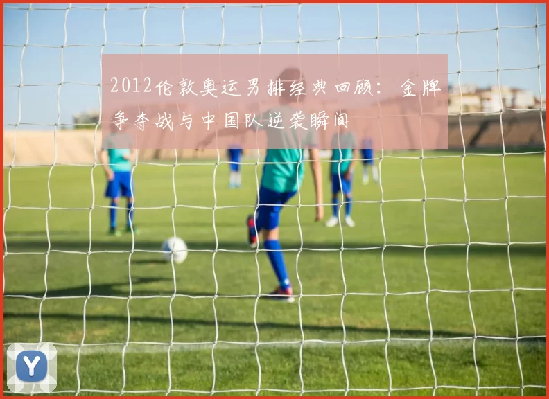 2012伦敦奥运男排经典回顾：金牌争夺战与中国队逆袭瞬间