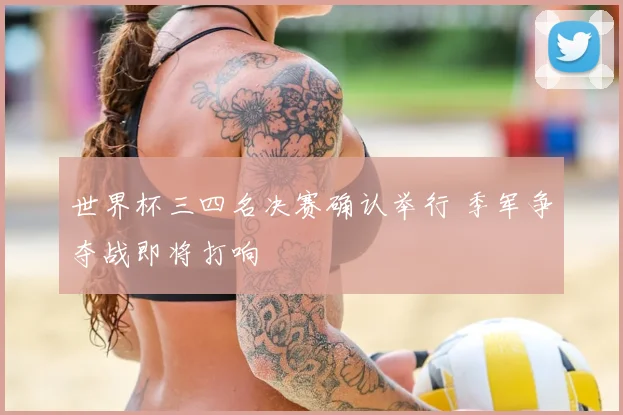 世界杯三四名决赛确认举行 季军争夺战即将打响