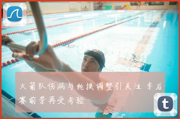 火箭队伤病与轮换调整引关注 季后赛前景再受考验