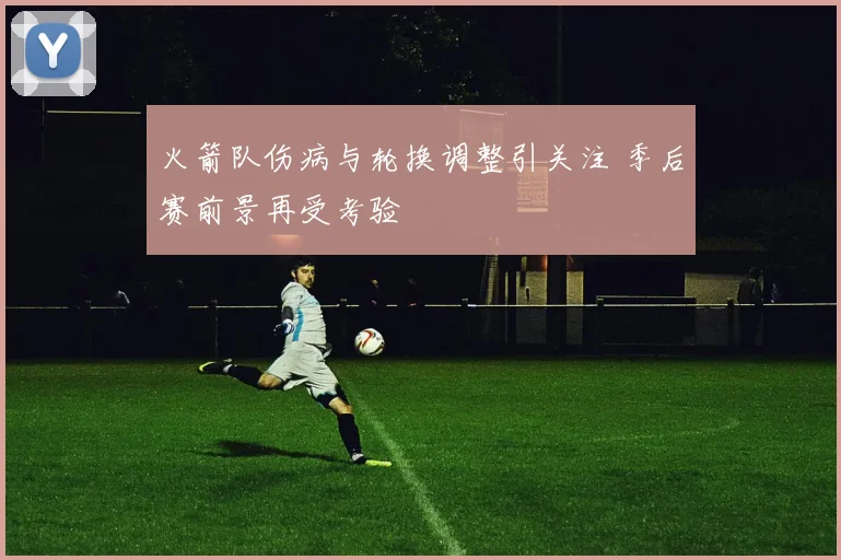 火箭队伤病与轮换调整引关注 季后赛前景再受考验